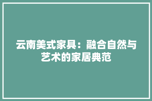 云南美式家具：融合自然与艺术的家居典范 家居装修