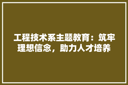 工程技术系主题教育：筑牢理想信念，助力人才培养