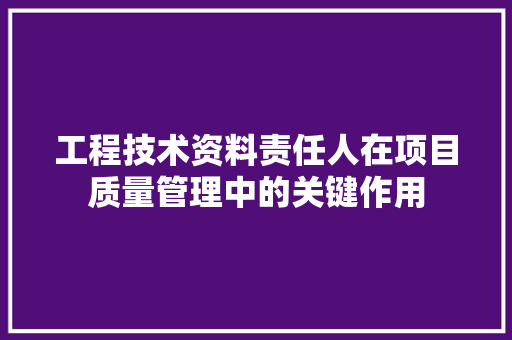 工程技术资料责任人在项目质量管理中的关键作用