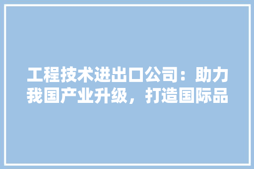 工程技术进出口公司：助力我国产业升级，打造国际品牌新标杆 现代风格装饰