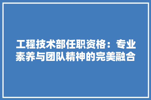 工程技术部任职资格：专业素养与团队精神的完美融合