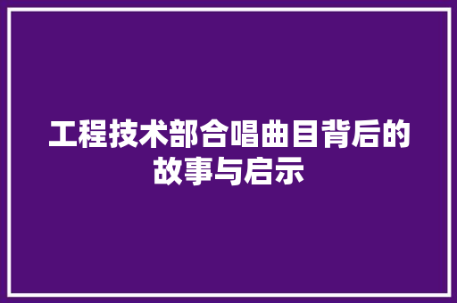 工程技术部合唱曲目背后的故事与启示 现代风格装饰