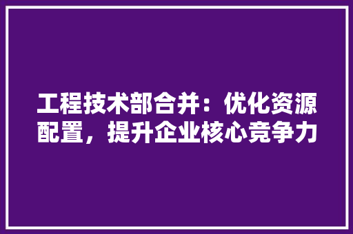 工程技术部合并：优化资源配置，提升企业核心竞争力