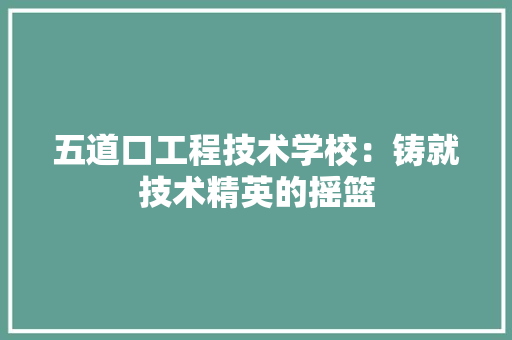 五道口工程技术学校：铸就技术精英的摇篮 家居装修