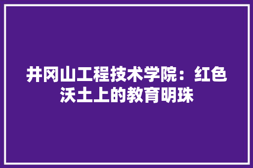 井冈山工程技术学院：红色沃土上的教育明珠 家居装修