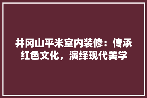井冈山平米室内装修：传承红色文化，演绎现代美学 家居装修