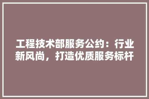 工程技术部服务公约：行业新风尚，打造优质服务标杆