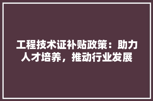 工程技术证补贴政策：助力人才培养，推动行业发展 现代风格装饰