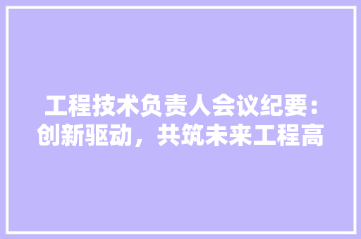 工程技术负责人会议纪要：创新驱动，共筑未来工程高峰 现代风格装饰