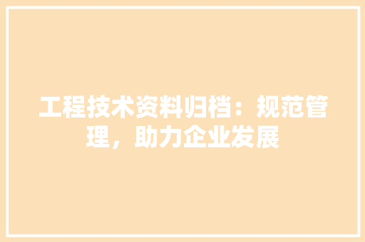工程技术资料归档：规范管理，助力企业发展