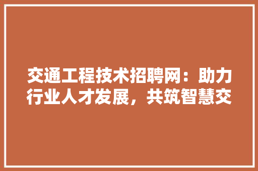 交通工程技术招聘网：助力行业人才发展，共筑智慧交通新篇章 家居装修