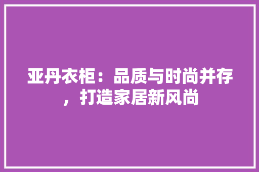 亚丹衣柜：品质与时尚并存，打造家居新风尚 家居装修