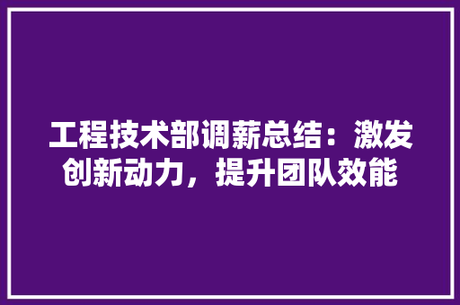 工程技术部调薪总结：激发创新动力，提升团队效能