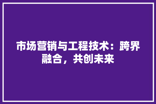 市场营销与工程技术：跨界融合，共创未来