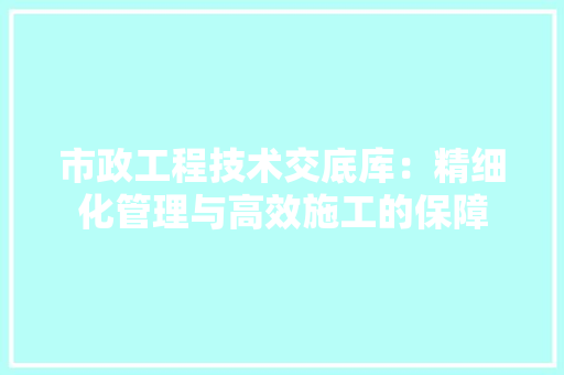 市政工程技术交底库：精细化管理与高效施工的保障