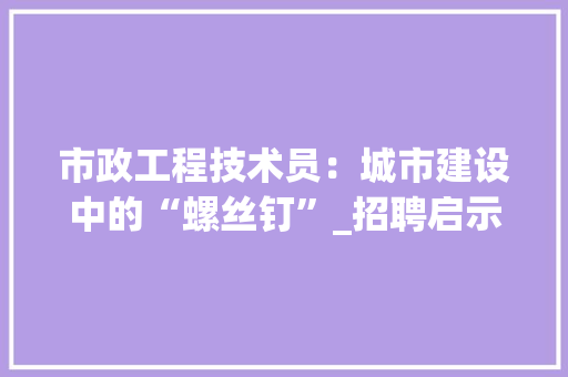 市政工程技术员：城市建设中的“螺丝钉”_招聘启示与职业发展分析