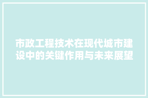 市政工程技术在现代城市建设中的关键作用与未来展望