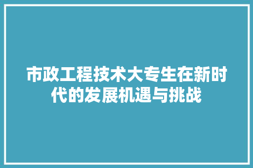 市政工程技术大专生在新时代的发展机遇与挑战