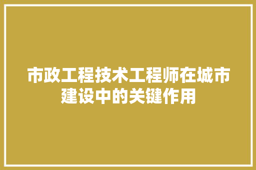 市政工程技术工程师在城市建设中的关键作用