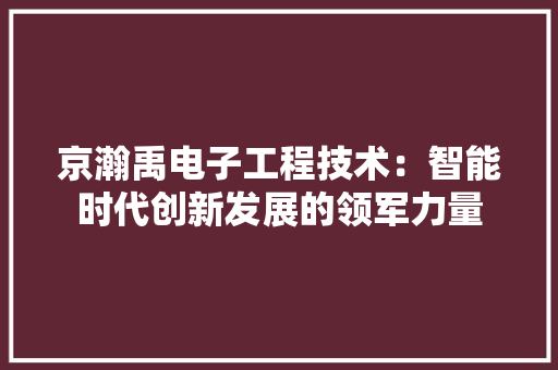 京瀚禹电子工程技术：智能时代创新发展的领军力量 家居装修