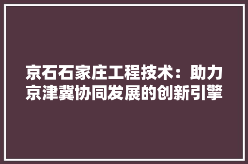 京石石家庄工程技术：助力京津冀协同发展的创新引擎 家居装修