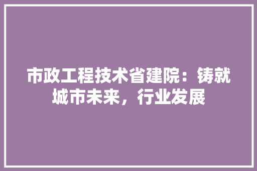 市政工程技术省建院：铸就城市未来，行业发展 中式风格装饰