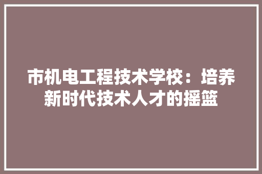 市机电工程技术学校：培养新时代技术人才的摇篮 中式风格装饰
