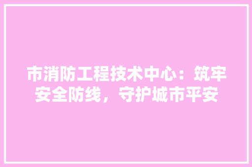 市消防工程技术中心：筑牢安全防线，守护城市平安 中式风格装饰
