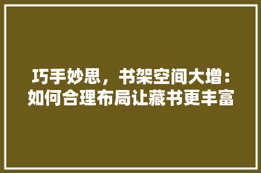 巧手妙思，书架空间大增：如何合理布局让藏书更丰富