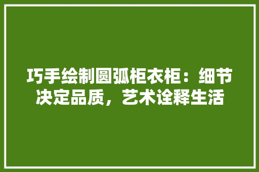 巧手绘制圆弧柜衣柜：细节决定品质，艺术诠释生活 中式风格装饰