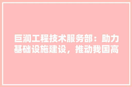 巨润工程技术服务部：助力基础设施建设，推动我国高质量发展
