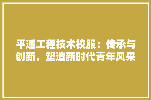 平遥工程技术校服：传承与创新，塑造新时代青年风采