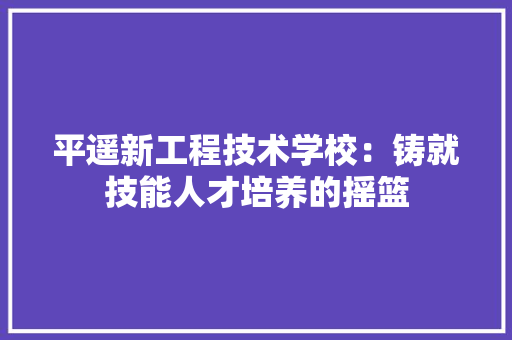 平遥新工程技术学校：铸就技能人才培养的摇篮