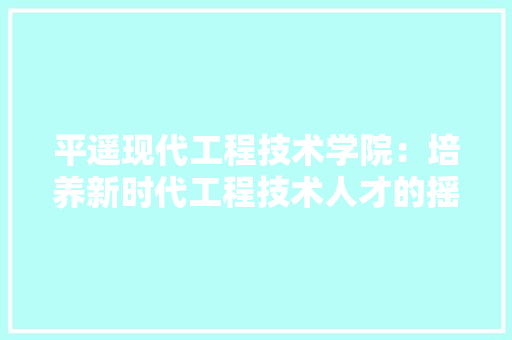 平遥现代工程技术学院：培养新时代工程技术人才的摇篮