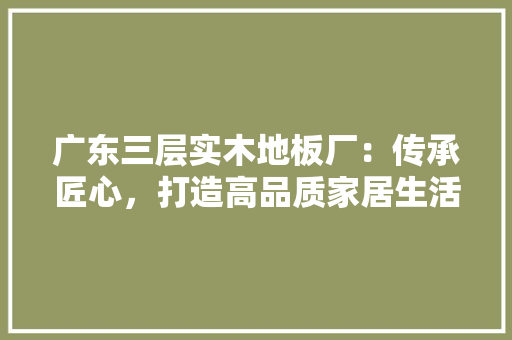 广东三层实木地板厂：传承匠心，打造高品质家居生活 中式风格装饰
