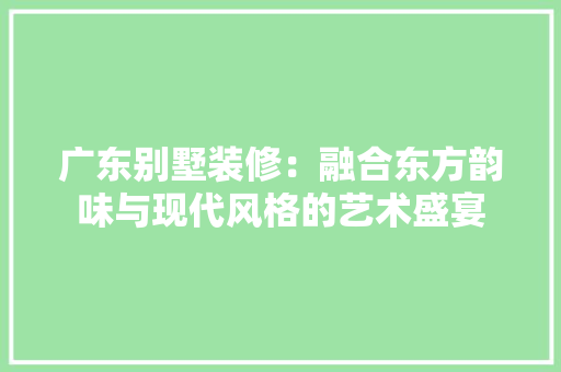 广东别墅装修：融合东方韵味与现代风格的艺术盛宴
