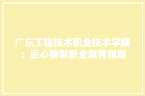 广东工程技术职业技术学院：匠心铸就职业教育辉煌