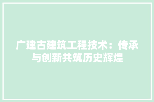 广建古建筑工程技术：传承与创新共筑历史辉煌