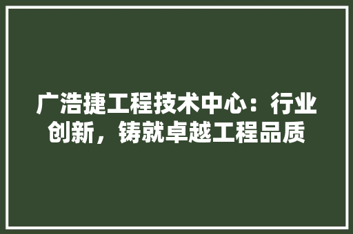 广浩捷工程技术中心：行业创新，铸就卓越工程品质 中式风格装饰