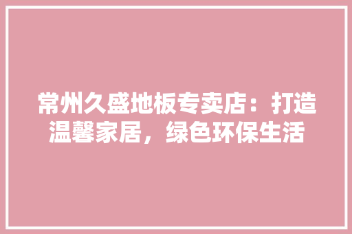 常州久盛地板专卖店：打造温馨家居，绿色环保生活 中式风格装饰