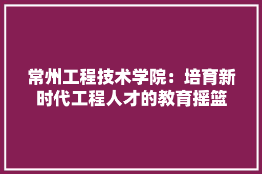 常州工程技术学院：培育新时代工程人才的教育摇篮