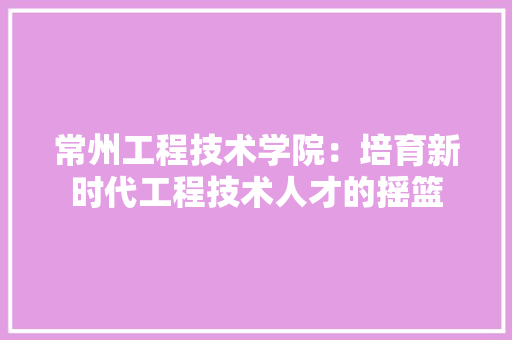 常州工程技术学院：培育新时代工程技术人才的摇篮