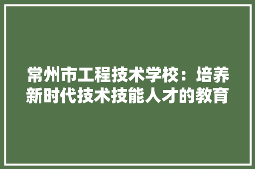 常州市工程技术学校：培养新时代技术技能人才的教育摇篮
