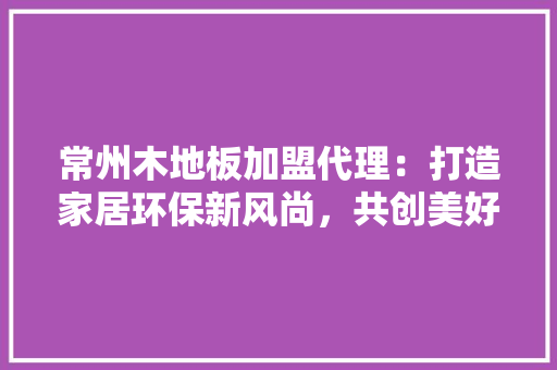 常州木地板加盟代理：打造家居环保新风尚，共创美好未来