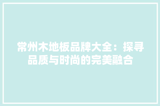 常州木地板品牌大全：探寻品质与时尚的完美融合