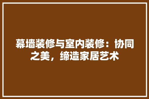 幕墙装修与室内装修：协同之美，缔造家居艺术