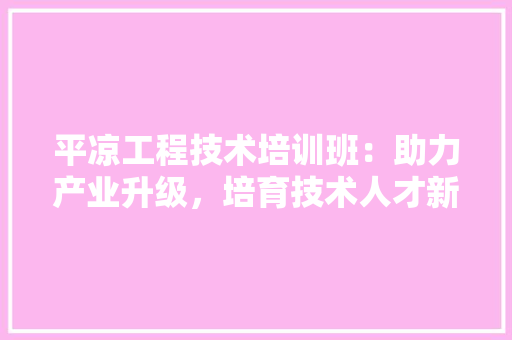 平凉工程技术培训班：助力产业升级，培育技术人才新引擎 中式风格装饰