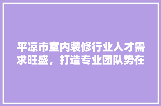 平凉市室内装修行业人才需求旺盛，打造专业团队势在必行