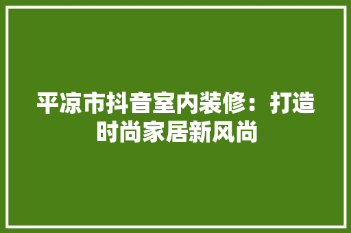 平凉市抖音室内装修：打造时尚家居新风尚 中式风格装饰