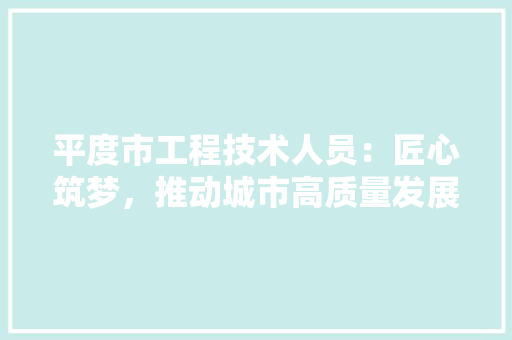 平度市工程技术人员：匠心筑梦，推动城市高质量发展